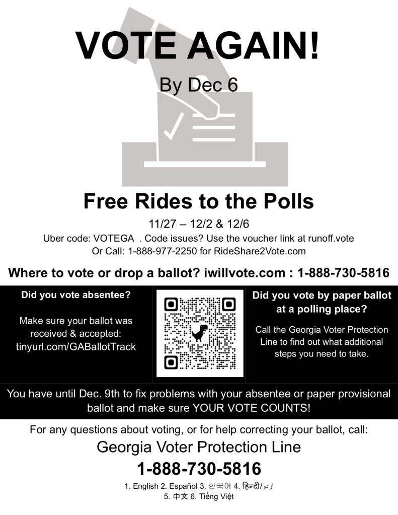 VOTE AGAIN!
By Dec 6

Free Rides to the Polls
11/27 – 12/2 & 12/6
Uber code: VOTEGA  . Code issues? Use the voucher link at runoff.vote

Or Call: 1-888-977-2250 for RideShare2Vote.com

Where to vote or drop a ballot? iwillvote.com : 1-888-730-5816 

Did you vote absentee?
 
Make sure your ballot was received & accepted: tinyurl.com/GABallotTrack

[image of QR code leading to https://warnockdec6.vote/]


Did you vote by paper ballot at a polling place? 

Call the Georgia Voter Protection Line to find out what additional steps you need to take. 

You have until Dec. 9th to fix problems with your absentee or paper provisional ballot and make sure YOUR VOTE COUNTS! 

For any questions about voting, or for help correcting your ballot, call:
Georgia Voter Protection Line
1-888-730-5816
1. English 2. Español 3. 한국어 4. हिन्दी/اردو
5. 中文 6. Tiếng Việt
