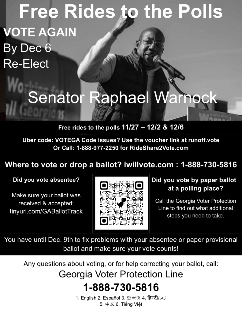 Free Rides to the Polls
 VOTE AGAIN
 By Dec 6
 Re-Elect 


 Senator Raphael Warnock


Free rides to the polls 11/27 – 12/2 & 12/6
Uber code: VOTEGA Code issues? Use the voucher link at runoff.vote

Or Call: 1-888-977-2250 for RideShare2Vote.com

Where to vote or drop a ballot? iwillvote.com : 1-888-730-5816 

Did you vote absentee?
Make sure your ballot was received & accepted: tinyurl.com/GABallotTrack

[image of QR code leading to https://warnockdec6.vote/]

Did you vote by paper ballot 
at a polling place? 

Call the Georgia Voter Protection Line to find out what additional steps you need to take. 

You have until Dec. 9th to fix problems with your absentee or paper provisional ballot and make sure your vote counts! 

Any questions about voting, or for help correcting your ballot, call: 
Georgia Voter Protection Line
1-888-730-5816
1. English 2. Español 3. 한국어 4. हिन्दी/اردو
5. 中文 6. Tiếng Việt
