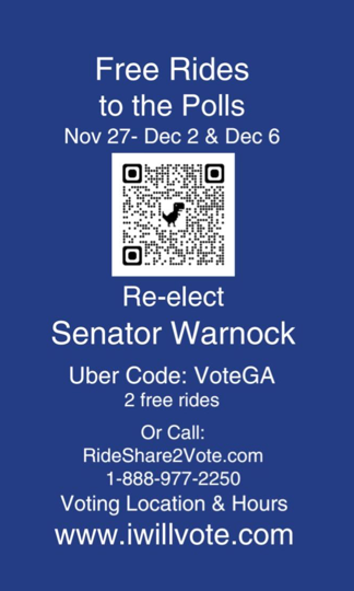 Image text

Free Rides 
to the Polls
Nov 27- Dec 2 & Dec 6

[image of QR code leading to https://warnockdec6.vote/]

Re-elect 
Senator Warnock

Uber Code: VOTEGA 
2 free rides

Or Call: 
RideShare2Vote.com 
1-888-977-2250

Voting Location & Hours
www.iwillvote.com