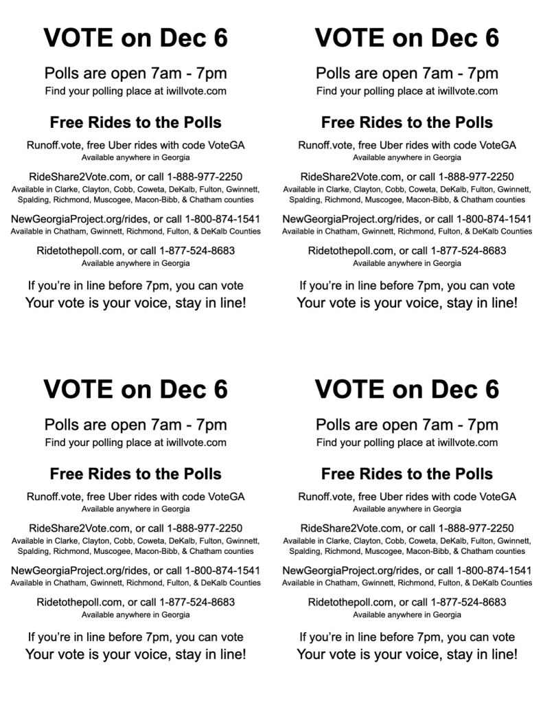 VOTE on Dec 6

Polls are open 7am - 7pm
Find your polling place at iwillvote.com

Free Rides to the Polls

Runoff.vote, free Uber rides with code VoteGA
Available anywhere in Georgia

RideShare2Vote.com, or call 1-888-977-2250
Available in Clarke, Clayton, Cobb, Coweta, DeKalb, Fulton, Gwinnett, Spalding, Richmond, Muscogee, Macon-Bibb, & Chatham counties

NewGeorgiaProject.org/rides, or call 1-800-874-1541 Available in Chatham, Gwinnett, Richmond, Fulton, & DeKalb Counties

Ridetothepoll.com, or call 1-877-524-8683
Available anywhere in Georgia

If you’re in line before 7pm, you can vote
Your vote is your voice, stay in line!
