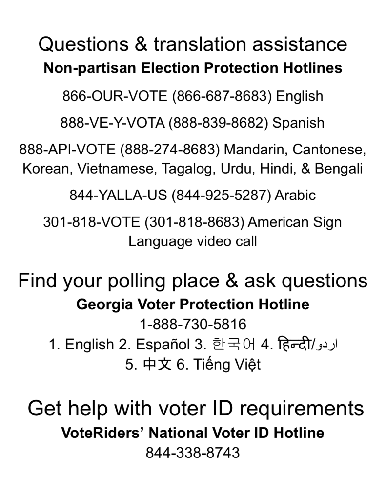 Questions & translation assistance
Non-partisan Election Protection Hotlines
 
866-OUR-VOTE (866-687-8683) English

888-VE-Y-VOTA (888-839-8682) Spanish 

888-API-VOTE (888-274-8683) Mandarin, Cantonese, Korean, Vietnamese, Tagalog, Urdu, Hindi, & Bengali

844-YALLA-US (844-925-5287) Arabic

301-818-VOTE (301-818-8683) American Sign Language video call

Find your polling place & ask questions
Georgia Voter Protection Hotline
1-888-730-5816
1. English 2. Español 3. 한국어 4. हिन्दी/اردو
5. 中文 6. Tiếng Việt


 Get help with voter ID requirements
VoteRiders’ National Voter ID Hotline 
844-338-8743
